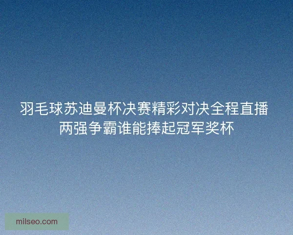 羽毛球苏迪曼杯决赛精彩对决全程直播 两强争霸谁能捧起冠军奖杯