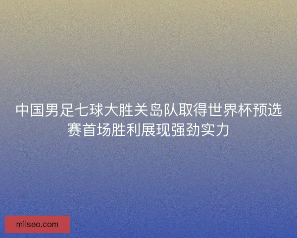 中国男足七球大胜关岛队取得世界杯预选赛首场胜利展现强劲实力