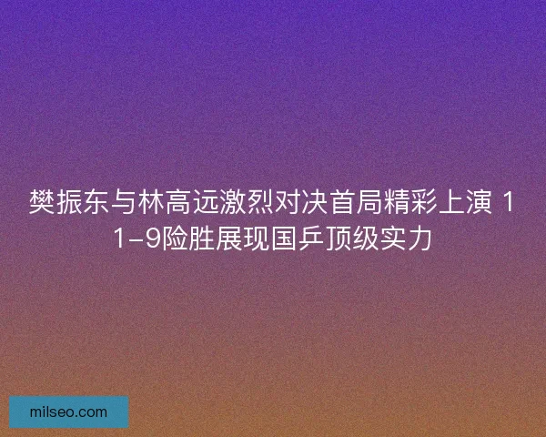 樊振东与林高远激烈对决首局精彩上演 11-9险胜展现国乒顶级实力