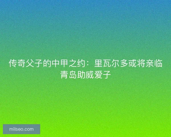传奇父子的中甲之约：里瓦尔多或将亲临青岛助威爱子
