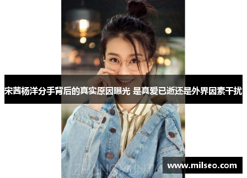 宋茜杨洋分手背后的真实原因曝光 是真爱已逝还是外界因素干扰